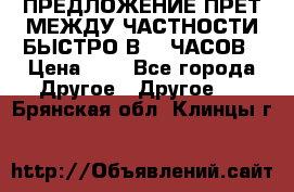 ПРЕДЛОЖЕНИЕ ПРЕТ МЕЖДУ ЧАСТНОСТИ БЫСТРО В 72 ЧАСОВ › Цена ­ 0 - Все города Другое » Другое   . Брянская обл.,Клинцы г.